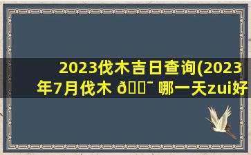 2023伐木吉日查询(2023年7月伐木 🐯 哪一天zui
好)